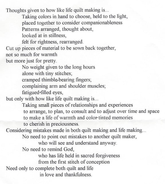 A poem by Ann David Naeger Thoughts given to how like life quilt making is... Taking colors in hand to choose, held to the light, placed together to consider companionableness patterns arranged, though about, looked at in stillness, felt for rightness, rearranged. Cut up pieces of material to be sown back together, not so much for warmth but more just for pretty. No weight given to the long hours alone with tiny stiches; cramped thimble-bearing fingers; complaining arm and shoulder muscles; fatigued-filled eyes, but only with how like life quilt making is.. Taking small pieces of relationships and experiences to arrange, to plan to consult and to adjust over time and space to make a life of warmth and color-tinted memories to cherish in preciousness. Considering mistakes made in both quilt making and life making... No need to point out mistakes to another quilt maker, who will see and understand anyway. No need to remind God, who has life held in sacred forgiveness from the first stitch of conception need only to complete both quilt and life in love and thankfulness.