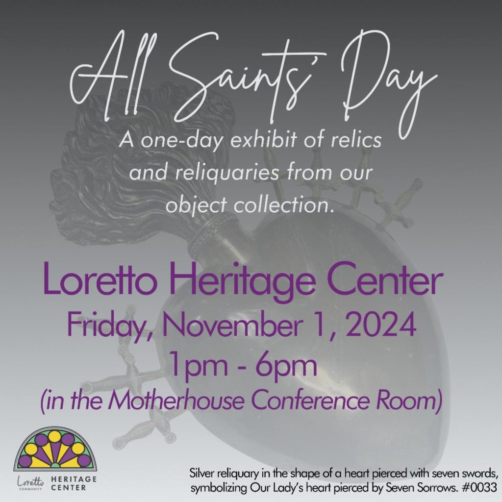 Promotional poster for All Saints' Day exhibit by the Loretto Heritage Center. Text reads "All Saints' Day: A one-day exhibit of relics and reliquaries from our object collection. Loretto Heritage Center, Friday, November 1, 2024, 1pm-6pm (in the Motherhouse Conference Room)
Smaller text describes the grayscale photo in the background as "Silver reliquary in the shape of a heart pierced with seven swords, symbolizing Our Lady's heart pierced by Seven Sorrows. #0033"