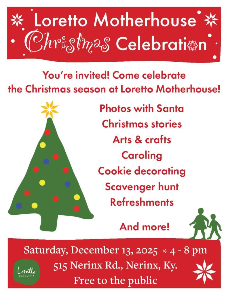 Text of red and green Christmas flyer reads:
Loretto Motherhouse Christmas Celebration:
You’re invited! Come celebrate the Christmas season at Loretto Motherhouse!
Photos with Santa, Christmas stories, Arts & crafts, Caroling, Cookie decorating, Scavenger hunt, Refreshments, And more!
Saturday, December 13, 2025 4 - 8 pm
515 Nerinx Rd., Nerinx, Ky.
Free to the public