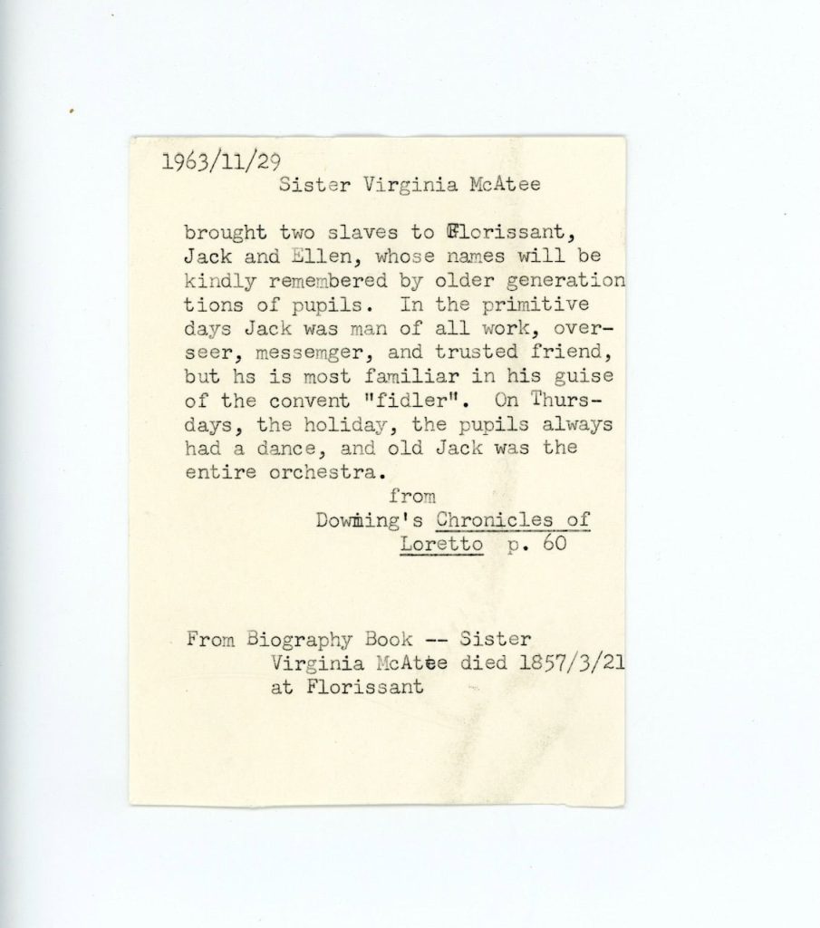 A typed yellowed document from the 1960s that says "Sister Virginia McAtee brought two slaves to Florrissant, Jack and Ellen, whose names will be kindly remembered by older generations of pupils. In the primitive days Jack was man of all work, overseer, messenger, and trusted friend, but he is most familiar in his guise of the convent "fidler." On Thursdays, the holiday, the pupils always had a dance, and old Jack was the entire orchestra. From Dowmings' Chronicles of Loretto. p. 60. From Biography Book - Sister Virginia McAtee died 1857/3/21 at Florissant."